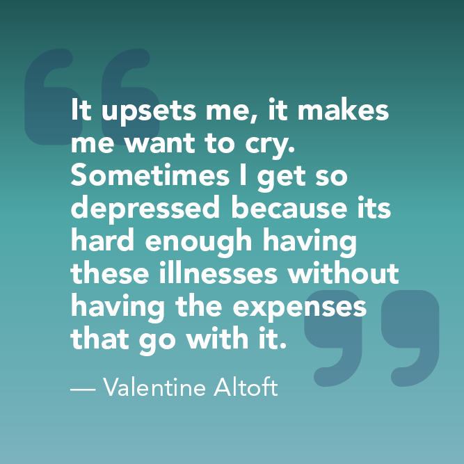 It upsets me, it makes me want to cry. Sometimes I get so depressed because its hard enough having these illnesses without having the expenses that go with it. - Valentine Altoft