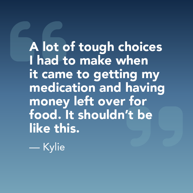 A lot of tough choices I had to make when it came to getting my medication and having money left over for food. It shouldn’t be like this. - Kylie